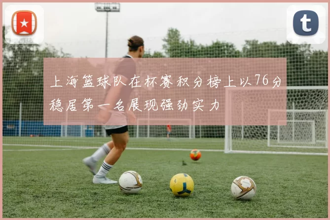 上海篮球队在杯赛积分榜上以76分稳居第一名展现强劲实力