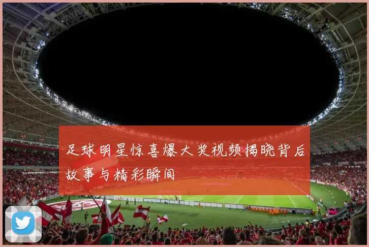 足球明星惊喜爆大奖视频揭晓背后故事与精彩瞬间