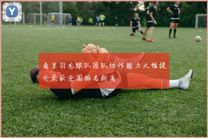 南京羽毛球队团队协作能力大幅提升荣获全国排名新高