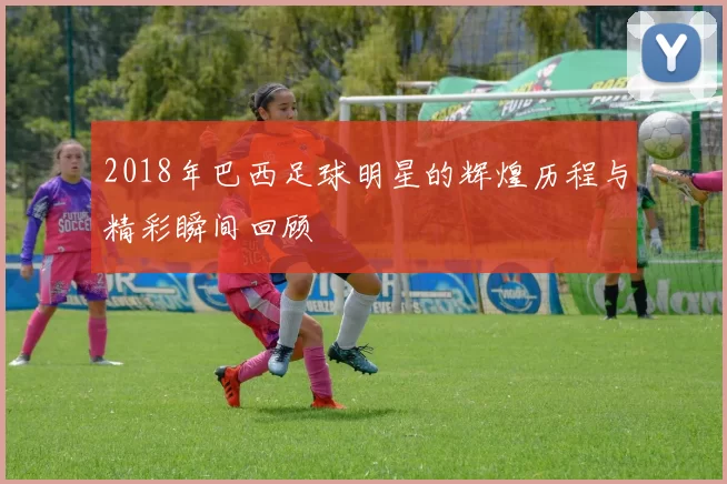 2018年巴西足球明星的辉煌历程与精彩瞬间回顾