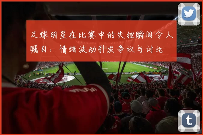 足球明星在比赛中的失控瞬间令人瞩目，情绪波动引发争议与讨论