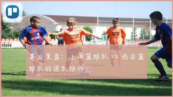 赛后复盘：上海篮球队 vs 西安篮球队的团队协作