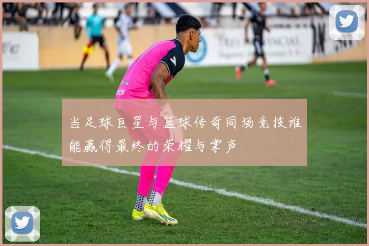 当足球巨星与篮球传奇同场竞技谁能赢得最终的荣耀与掌声