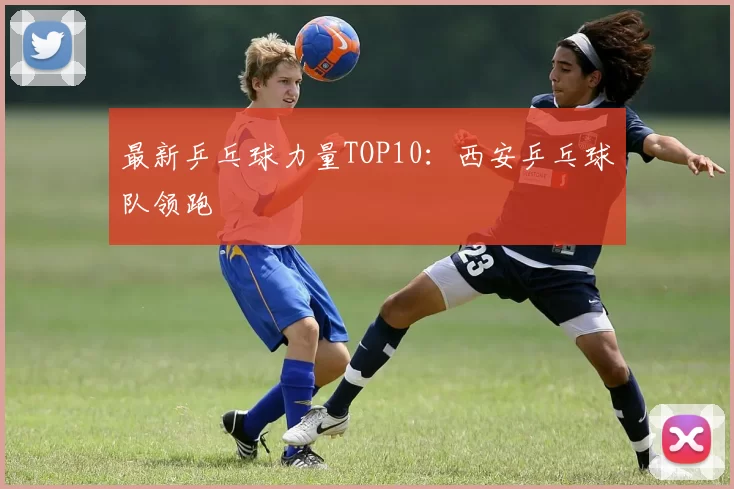 最新乒乓球力量TOP10：西安乒乓球队领跑