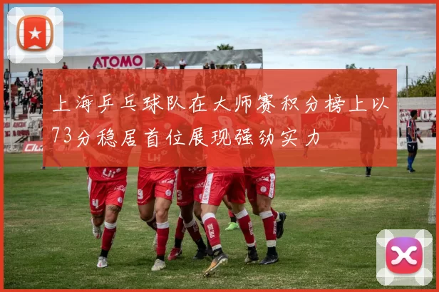 上海乒乓球队在大师赛积分榜上以73分稳居首位展现强劲实力