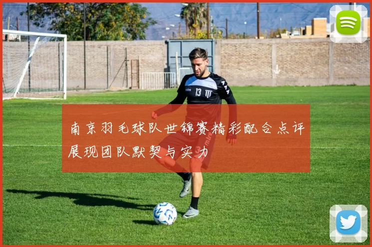 南京羽毛球队世锦赛精彩配合点评展现团队默契与实力