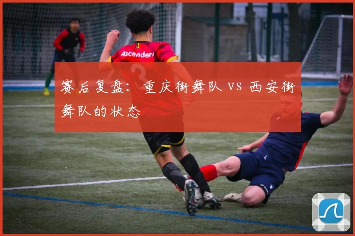 赛后复盘：重庆街舞队 vs 西安街舞队的状态